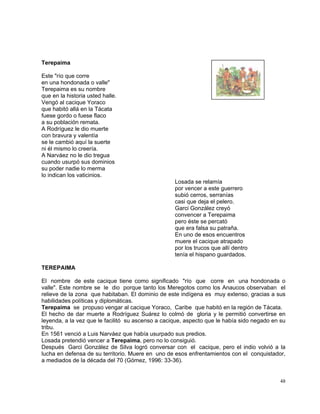 48
Terepaima
Este "río que corre
en una hondonada o valle"
Terepaima es su nombre
que en la historia usted halle.
Vengó al cacique Yoraco
que habitó allá en la Tácata
fuese gordo o fuese flaco
a su población remata.
A Rodríguez le dio muerte
con bravura y valentía
se le cambió aquí la suerte
ni él mismo lo creería.
A Narváez no le dio tregua
cuando usurpó sus dominios
su poder nadie lo merma
lo indican los vaticinios.
Losada se relamía
por vencer a este guerrero
subió cerros, serranías
casi que deja el pelero.
Garci González creyó
convencer a Terepaima
pero éste se percató
que era falsa su patraña.
En uno de esos encuentros
muere el cacique atrapado
por los trucos que allí dentro
tenía el hispano guardados.
TEREPAIMA
El nombre de este cacique tiene como significado "río que corre en una hondonada o
valle". Este nombre se le dio porque tanto los Meregotos como los Anaucos observaban el
relieve de la zona que habitaban. El dominio de este indígena es muy extenso, gracias a sus
habilidades políticas y diplomáticas.
Terepaima se propuso vengar al cacique Yoraco, Caribe que habitó en la región de Tácata.
El hecho de dar muerte a Rodríguez Suárez lo colmó de gloria y le permitió convertirse en
leyenda, a la vez que le facilitó su ascenso a cacique, aspecto que le había sido negado en su
tribu.
En 1561 venció a Luis Narváez que había usurpado sus predios.
Losada pretendió vencer a Terepaima, pero no lo consiguió.
Después Garci González de Silva logró conversar con el cacique, pero el indio volvió a la
lucha en defensa de su territorio. Muere en uno de esos enfrentamientos con el conquistador,
a mediados de la década del 70 (Gómez, 1996: 33-36).
 
