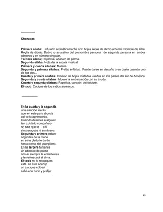 49
--------------
Charadas
Primera sílaba: Infusión aromática hecha con hojas secas de dicho arbusto. Nombre de letra.
Regla de dibujo. Dativo o acusativo del pronombre personal de segunda persona en ambos
géneros y en número singular.
Tercera sílaba: Repetida, abanico de palma.
Segunda sílaba: Nota de la escala musical
Primera y cuarta sílabas: Materia.
Segunda y primera sílabas: Prefijo enfático. Puede darse en desafío o en duelo cuando uno
de los dos...
Cuarta y primera sílabas: Infusión de hojas tostadas usadas en los países del sur de América.
Segunda y cuarta sílabas: Mueve la embarcación con su ayuda.
Cuarta y segunda sílabas: Repetida, canción del folclore.
El todo: Cacique de los indios arawacos.
----------------
En la cuarta y la segunda
una canción leerás
que en este país abunda
así te la aprenderás.
Cuando desafíes a alguien
ten cuidado compañero
no sea que te ... a ti
sin paraguas ni sombrero.
Segunda y primera están
cogiditas de la mano
en este pleito te darán
hasta cerca del guargüero.
En la tercera tú tienes
un abanico de palma
con él siempre te entretienes
y te refrescará el alma.
El todo no lo rebusques
está en este acertijo
un cacique colosal
salió con todo y prefijo.
 