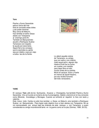 50
Yare
Piache y Sumo Sacerdote
estuvo cerca del mar
Dios le concedió estas dotes
y así poder dominar.
Muy cerca de Maturín
hizo temblar al señor Zerpa
aliado con Terepaima
al enemigo pone fin.
También en Barquisimeto
asustó a Rodríguez Suárez
Tamanaco con respeto
le ayuda por esos lares.
Siguió fiel a los consejos
que le asomaba su gente
sea por diablo o sea por viejo
a todos les dio la frente.
Lo alteró aquella noticia
de Tamanaco, su amigo,
que con saña y con malicia
mató aquel perro, alguien dijo.
Hasta el final fue su lucha
sin cuartel y sin medida
para dejar libre al indio
mucho antes de su partida.
Murió el cacique, bravo y fuerte
en manos de aquel hispano,
por eso recibió honores
del indio venezolano.
YARE
El cacique Yare jefe de los Quiriquires, Aruacos y Charagotos, fue también Piache y Sumo
Sacerdote. Vino al mundo en la tierra de los Cumanagotos. Habitó y dominó en lo hoy conocido
como Miranda, Anzoátegui y Monagas. Cuando se enfrentó al español lo hizo con tacto y
valentía.
Este bravo indio Caribe no sólo hizo temblar a Zerpa en Maturín, sino también a Rodríguez
Suárez en Barquisimeto. Para lograr este objetivo tuvo a bien aliarse con Terepaima. No se
vio menoscabado por actuar bajo las órdenes de este cacique y con Tamanaco a quien
consideraba su amigo incondicional tanto en la guerra como en la paz (Gómez, 1996: 30-33).
 