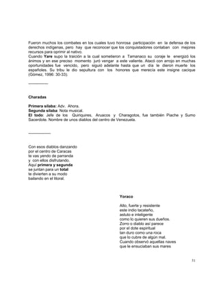 51
Fueron muchos los combates en los cuales tuvo honrosa participación en la defensa de los
derechos indígenas, pero hay que reconocer que los conquistadores contaban con mejores
recursos para oprimir al nativo.
Cuando Yare supo la traición a la cual sometieron a Tamanaco su coraje le energizó los
ánimos y en ese preciso momento juró vengar a este valiente. Atacó con arrojo en muchas
oportunidades fue vencido, pero siguió adelante hasta que un día le dieron muerte los
españoles. Su tribu le dio sepultura con los honores que merecía este insigne cacique
(Gómez, 1996: 30-33).
---------------
Charadas
Primera sílaba: Adv. Ahora.
Segunda sílaba: Nota musical.
El todo: Jefe de los Quiriquires, Aruacos y Charagotos, fue también Piache y Sumo
Sacerdote. Nombre de unos diablos del centro de Venezuela.
-----------------
Con esos diablos danzando
por el centro de Caracas
te vas yendo de parranda
y con ellos disfrutando.
Aquí primera y segunda
se juntan para un total
te divierten a su modo
bailando en el litoral.
Yoraco
Alto, fuerte y resistente
este indio tacateño,
astuto e inteligente
como lo quieren sus dueños.
Zorro o diablo así parece
por el dote espiritual
tan duro como una roca
que lo cubre de algún mal.
Cuando observó aquellas naves
que le ensuciaban sus mares
 