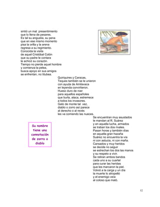 52
sintió un mal presentimiento
que lo llena de pesares.
Es tal su angustia, su pena
que en ese mismo momento
pisa la orilla y la arena
regresa a su regimiento.
Conocida la visita
de aquel Cristóbal Colón
que su padre le contara
le achicó su corazón.
Tiempo no pierde aquel hombre
y comienza la pelea,
busca apoyo en sus amigos
se enfrentan, no titubea.
Quiriquires y Caracas,
Teques también se le unieron
con ayuda de Amilavaca
en leyenda convirtieron.
Hueso duro de roer
para aquellos españoles
que burla, ataca, estremece
a todos los invasores.
Gato de monte tal vez,
diablo o zorro así parece
al derecho o al revés
les va comiendo las nueces.
Se encuentran muy asustados
le mandan al R. Suárez
y en aquella lucha, armados
se traban los dos rivales.
Pasan horas y también días
en aquella gran hazaña
Suárez no encuentra la vía
ni con astucia, ni con maña.
Cansados y muy heridos
se decide no seguir
se estrechan los dos las manos
y su respeto a vivir.
Se retiran ambos bandos
cada uno a su cuartel
para curar las heridas
que les marcaron la piel.
Volvió a la carga y un día
la muerte lo atropelló
y el enemigo veía
al coloso que mató.
Su nombre
tiene una
connotación
de zorro o
diablo
 