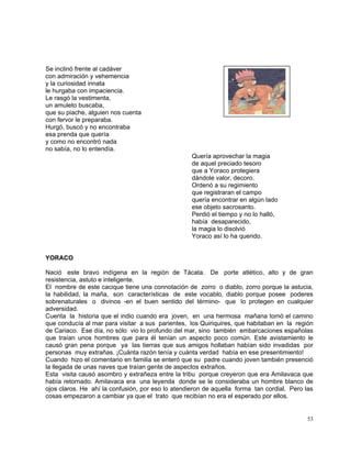 53
Se inclinó frente al cadáver
con admiración y vehemencia
y la curiosidad innata
le hurgaba con impaciencia.
Le rasgó la vestimenta,
un amuleto buscaba,
que su piache, alguien nos cuenta
con fervor le preparaba.
Hurgó, buscó y no encontraba
esa prenda que quería
y como no encontró nada
no sabía, no lo entendía.
Quería aprovechar la magia
de aquel preciado tesoro
que a Yoraco protegiera
dándole valor, decoro.
Ordenó a su regimiento
que registraran el campo
quería encontrar en algún lado
ese objeto sacrosanto.
Perdió el tiempo y no lo halló,
había desaparecido,
la magia lo disolvió
Yoraco así lo ha querido.
YORACO
Nació este bravo indígena en la región de Tácata. De porte atlético, alto y de gran
resistencia, astuto e inteligente.
El nombre de este cacique tiene una connotación de zorro o diablo, zorro porque la astucia,
la habilidad, la maña, son características de este vocablo, diablo porque posee poderes
sobrenaturales o divinos -en el buen sentido del término- que lo protegen en cualquier
adversidad.
Cuenta la historia que el indio cuando era joven, en una hermosa mañana tomó el camino
que conducía al mar para visitar a sus parientes, los Quiriquires, que habitaban en la región
de Cariaco. Ese día, no sólo vio lo profundo del mar, sino también embarcaciones españolas
que traían unos hombres que para él tenían un aspecto poco común. Este avistamiento le
causó gran pena porque ya las tierras que sus amigos hollaban habían sido invadidas por
personas muy extrañas. ¡Cuánta razón tenía y cuánta verdad había en ese presentimiento!
Cuando hizo el comentario en familia se enteró que su padre cuando joven también presenció
la llegada de unas naves que traían gente de aspectos extraños.
Esta visita causó asombro y extrañeza entre la tribu porque creyeron que era Amilavaca que
había retornado. Amilavaca era una leyenda donde se le consideraba un hombre blanco de
ojos claros. He ahí la confusión, por eso lo atendieron de aquella forma tan cordial. Pero las
cosas empezaron a cambiar ya que el trato que recibían no era el esperado por ellos.
 