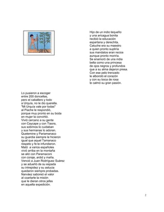 2
Hijo de un indio tequeño
y una aricagua bonita
recibió la educación
espartana y derechita.
Catuche era su maestro
a quien pronto supliría
sus mandatos eran recios
aunque pronto moriría.
Se enamoró de una india
bella como una princesa
de ojos negros y profundos
que a su alma dejaron presa.
Con ese pelo trenzado
le alborotó el corazón
y con su boca de rosa
le calmó su gran pasión.
Lo pusieron a escoger
entre 200 doncellas,
pero el caballero y todo
a Urquía, no le dio querella.
"Mi Urquía vale por todas"
al Piache le respondió,
porque muy pronto en su boda
en mujer la convirtió.
Vivió cercano a su gente
con Caycape y con Tiaora,
sus sobrinos lo cuidaban
y sus hermanas lo adoran.
Quetemine y Pariamanaco
su guardia siempre le hicieron
igual que aquel Tamanaco
respeto y fe le infundieron.
Mató a varios españoles
vivió arriba en la montaña
se alió con Paramaconi
con coraje, ardid y maña.
Venció a Juan Rodríguez Suárez
y se adueñó de su espada
su intrepidez y su astucia
quedaron siempre probadas.
Narváez saboreó el valor
al coartarle la misión
que le dieran otros jefes
en aquella expedición.
 