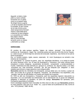 58
Aguantó el dolor y todo
pidió su mano cortada
la levantó con un gesto
como si no pasara nada.
Se dirigió hacia su gente
y al dar la espalda ¡Qué horror!
lo acribillan, le dan muerte
sin el más mínimo amor.
¡Qué sanguinarios feroces!
vienen a esta bella tierra
a diezmar la raza indígena
y a usurparles sus huellas.
Ese pájaro vistoso
dejó su lindo plumaje
se portó como un coloso
y demostró su coraje.
SOROCAIMA
El nombre de este cacique significa "pájaro de vistoso plumaje". Fue hombre de
confianza de Guaicaipuro, según las versiones parece ser que era de la tribu de los Teques.
Lo cierto es que se formó bajo los cánones de la escuela espartana, esa misma en la cual se
formó Guaicaipuro.
Era un hombre austero, rígido, severo, reservado. Al morir Guaicaipuro se sometió a las
órdenes de Conopaima.
Los aborígenes no querían la guerra, pero los españoles decidieron a su antojo la suerte
de varios caciques como fue el caso de Guaicaipuro y Tamanaco. Con esas mismas leyes
empalaron a varios indígenas acusándolos de traición, conspiración y sentenciándolos a
muerte. Valiéndose de toda artimaña se ganaron la confianza de algunos indios y con ellos
acometían sus más horrendos crímenes. De allí que después que obligaban a esos
vasallos para torturar y luego asesinar a sus antiguos jefes.
Sorocaima atendía los mandatos de Conopaima, aunque debió ser a la inversa, a pesar de
esto era el líder de un grupo de indígenas Tequeños. Se enfrentaba a los españoles y les
causaba todo tipo de dificultades a la hueste que dirigían los invasores.
En 1570 se alió con Conopaima y Terepaima, pero los españoles lograron descubrirle su
escondite y en Los Carrizales fue emboscado con la intervención de un grupo de indígenas
obligados a descubrir su paradero, so pena de castigo. Sorocaima fue apresado, pero
Conopaima aguantaba el combate.
Como estrategia española Garci González de Silva dice en alta voz que Sorocaima perdería
su mano derecha, pero que si se rinden no, y que al resto se le perdonaría la vida. Corría el
año 1572 (Gómez, 1996: 46-49).
 