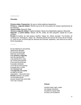 59
------------------
Charadas
Primera sílaba: Preposición. Se usa en ciertos adjetivos despectivos.
Primera y segunda sílabas: Nombre que se le da a los grupos de cuerpos reproductores de
los helechos.
Tercera sílaba: Descendí. Bajé.
Tercera y segunda sílabas: Capital de Egipto. Museo de antigüedades egipcias. Mezquitas.
Segunda y cuarta sílabas: Obtusa. Sin filo. Chata, de nariz pequeña. Capital de un país
europeo.
El todo: El nombre de este cacique significa "pájaro de vistoso plumaje". Fue hombre de
confianza de Guaicaipuro, según las versiones parece ser que era de la tribu de los Teques.
Lo cierto es que se formó bajo los cánones de la escuela espartana, esa misma en la cual se
formó Guaicaipuro.
------------
En los helechos lo encuentras
Sabiamente dibujado
En el envés de la hoja
Está bien acomodado.
Esta primera y segunda
sirve de reproducción
a las plantas de tu casa
sin mucha preocupación.
Si es roma la punta esa
la puedes manipular
si con filo tú la encuentras
te puede herir o cortar.
de la tercera bajé
a la segunda y la cuarta
en ellas yo te daré
respuesta a esa punta roma.
El todo empieza y se acaba
no te puedes apurar
porque cacique hay como éste
no lo vas a reciclar.
Chacao
Hombre fuerte, ágil y noble
de singular estructura
se parecía a aquel roble
en todo y en la estatura.
 