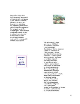 60
Preparaba con audacia
sus comanditos relámpago
al hispano no le hizo gracia
que el indio supiera tanto.
La democracia por ley
la tenía muy respetada
los principios y costumbres
de su pueblo eran sagradas.
Se comparó con el Rey
Carlo Magno, era su nombre
que en esa hueste sin ley
a cada uno corresponde.
Caribe como su raza
la cual supo respetar,
muy querido por su pueblo
nadie lo pudo igualar.
Con las mujeres y niños
que eran su debilidad
los consentía con cariño
y con amabilidad.
Cuando Juan Gómez lo apresa
Losada va hablar con él
y él le promete y le reza
que abandonaría su cuartel.
Salió ileso y fue a su gente,
pero no cumplió promesas,
se burló del español
con arte y delicadeza.
Le buscaron el talón
y fácil se lo encontraron
con el rapto de dos indios
su corazón ablandaron.
Como relámpago ideó
la forma de la estrategia
a sus hombres dividió
con magia, sin buena estrella.
Hace que Catario muerda
su deliciosa celada,
pero la lucha que tuvo
dejó su vida truncada.
Con mil heridas buscó
a los infantes indígenas
a su casa no llevó
porque su alma estaba en penas.
Su piache quería salvarlo
su sangre ya derramada,
Maestro
en la
guerra
relámpago
 