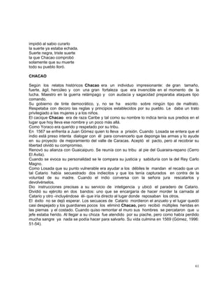 61
impidió al sabio curarlo
la suerte ya estaba echada.
Suerte negra, triste suerte
la que Chacao comprobó
solamente que su muerte
todo su pueblo lloró.
CHACAO
Según los relatos históricos Chacao era un individuo impresionante: de gran tamaño,
fuerte, ágil, hercúleo y con una gran fortaleza que era invencible en el momento de la
lucha. Maestro en la guerra relámpago y con audacia y sagacidad preparaba ataques tipo
comando.
Su gobierno de tinte democrático, y, no se ha escrito sobre ningún tipo de maltrato.
Respetaba con decoro las reglas y principios establecidos por su pueblo. Le daba un trato
privilegiado a las mujeres y a los niños.
El cacique Chacao era de raza Caribe y tal como su nombre lo indica tenía sus predios en el
lugar que hoy lleva ese nombre y un poco más allá.
Como Yoraco era querido y respetado por su tribu.
En 1567 se enfrenta a Juan Gómez quien lo lleva a prisión. Cuando Losada se entera que el
indio está preso intenta dialogar con él para convencerlo que deponga las armas y lo ayude
en su proyecto de mejoramiento del valle de Caracas. Aceptó el pacto, pero al recobrar su
libertad olvidó su compromiso.
Renovó su alianza con Guaicaipuro. Se reunía con su tribu al pie del Guaraira-repano (Cerro
El Avila).
Cuando se evoca su personalidad se le compara su justicia y sabiduría con la del Rey Carlo
Magno.
Como Losada que su punto vulnerable era ayudar a los débiles le mandan el recado que un
tal Catario había secuestrado dos indiecitos y que los tenía capturados en contra de la
voluntad de su madre. Cuando el indio conversa con la señora jura rescatarlos y
devolvérselos.
Dio instrucciones precisas a su servicio de inteligencia y ubicó el paradero de Catario.
Dividió su ejército en dos bandos: uno que se encargaría de hacer morder la carnada al
Catario y otro -incluyéndose él- que iría directo al lugar donde reposaban los otros.
El éxito no se dejó esperar. Los secuaces de Catario mordieron el anzuelo y el lugar quedó
casi despejado y los guardianes pocos los eliminó Chacao, pero recibió múltiples heridas en
las piernas y el costado. Cuando quiso remontar el muro sus hombres se percataron que u
jefe estaba herido. Al llegar a su choza fue atendido por su piache, pero como había perdido
mucha sangre ya nada se podía hacer para salvarlo. Su vida culmina en 1569 (Gómez, 1996:
51-54).
 