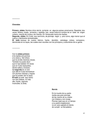 62
-------------
Charadas
Primera sílaba: Nombre chino del té, corriente en algunos países americanos. Repetida: dos
veces: Niñera, criada, sirvienta y repetida tres veces indica el nombre de un baile de origen
cubano, mezcla de rumba y de mambo. En Venezuela marca de medias.
Segunda sílaba: En Cuba: ave carnívora, de plumaje negro y pico corvo, algo menor que el
cuervo y fácilmente domesticable.
El todo: cacique de cuerpo titánico, fuerte, decidido, estratega, coloso, compasivo,
demócrata en su leyes, las cuales eran acordes con los principios y costumbres de su gente.
-------------
Con la sílaba primera
si la repites encuentras
a tu dulce y fiel niñera
que te arrulla mientras creces.
También te puedo decir
que lo has bailado mil veces
que en Cuba repiquetea,
dando saltos y reveses.
La segunda es un ave
que allá en Cuba domestican
con plumas vistosas y negras
que te pueden dar la clave.
El todo ya está aquí dicho
con dos sílabas, no más
alto, fuerte, vigoroso
invencible, tú dirás.
Baruta
En la muerte de su padre
recibe ese gran plumaje
de las manos de su madre
con tristeza y con coraje.
Plumas rojas que en un tiempo
a su padre engalanaran
no en vano agradó el intento
de cumplir su fiel palabra.
 