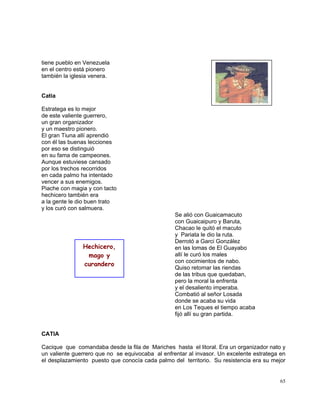 65
tiene pueblo en Venezuela
en el centro está pionero
también la iglesia venera.
Catia
Estratega es lo mejor
de este valiente guerrero,
un gran organizador
y un maestro pionero.
El gran Tiuna allí aprendió
con él las buenas lecciones
por eso se distinguió
en su fama de campeones.
Aunque estuviese cansado
por los trechos recorridos
en cada palmo ha intentado
vencer a sus enemigos.
Piache con magia y con tacto
hechicero también era
a la gente le dio buen trato
y los curó con salmuera.
Se alió con Guaicamacuto
con Guaicaipuro y Baruta,
Chacao le quitó el macuto
y Pariata le dio la ruta.
Derrotó a Garci González
en las lomas de El Guayabo
allí le curó los males
con cocimientos de nabo.
Quiso retomar las riendas
de las tribus que quedaban,
pero la moral la enfrenta
y el desaliento imperaba.
Combatió al señor Losada
donde se acaba su vida
en Los Teques el tiempo acaba
fijó allí su gran partida.
CATIA
Cacique que comandaba desde la fila de Mariches hasta el litoral. Era un organizador nato y
un valiente guerrero que no se equivocaba al enfrentar al invasor. Un excelente estratega en
el desplazamiento puesto que conocía cada palmo del territorio. Su resistencia era su mejor
Hechicero,
mago y
curandero
 