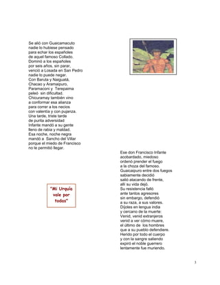 3
Se alió con Guaicamacuto
nadie lo hubiese pensado
para echar los españoles
de aquel famoso Collado.
Dominó a los españoles
por seis años, sin parar,
venció a Losada en San Pedro
nadie lo puede negar.
Con Baruta y Naiguatá,
Chacao y Aramaipuro,
Paramaconi y Terepaima
peleó sin dificultad.
Chicuramay también vino
a conformar esa alianza
para correr a los necios
con valentía y con pujanza.
Una tarde, triste tarde
de purita adversidad
Infante mandó a su gente
lleno de rabia y maldad.
Esa noche, noche negra
mandó a Sancho del Villar
porque el miedo de Francisco
no le permitió llegar.
Ese don Francisco Infante
acobardado, miedoso
ordenó prender el fuego
a la choza del famoso.
Guaicaipuro entre dos fuegos
sabiamente decidió
salió atacando de frente,
allí su vida dejó.
Su resistencia falló
ante tantos agresores
sin embargo, defendió
a su raza, a sus valores.
Díjoles en lengua india
y cercano de la muerte:
Venid, venid extranjeros
venid a ver cómo muere,
el último de los hombres
que a su pueblo defendiere.
Herido por todo el cuerpo
y con la sangre saliendo
expiró el noble guerrero
lentamente fue muriendo.
"Mi Urquía
vale por
todas"
 