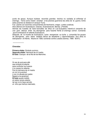 66
punto de apoyo. Aunque hubiese recorrido grandes trechos no vacilaba al enfrentar al
enemigo. Tenía como misión enseñar a los jóvenes guerreros las artes de la guerra. Entre
estos jóvenes se destacó el cacique Tiuna.
Fue piache con enormes conocimientos de hechicería, magia y artes curativas.
Hizo alianza con Guaicaipuro, Chacao, Guaicamacuto, Baruta y Pariata.
Derrota las huestes de Garci González de Silva en Los Guayabos. Intentó el comando de
una gran alianza entre los aborígenes para hacerle frente al enemigo común. Comando
que le entorpeció el valiente Guaicaipuro.
Después de la muerte de Guaicaipuro quiso reorganizar su lucha y comandar los grupos
de aborígenes, pero éstos estaban llenos de desaliento y desmoralizados. Sus años le
estropearon el intento. Muere en 1568, luchando contra Losada (Gómez, 1966: 60-61).
-------------------
Charadas
Primera sílaba: Símbolo químico.
Segunda sílaba: Hermana de mi madre.
El todo: Cacique de la fila de los Mariches.
------------------
Si vas de acá para allá
ese símbolo te alienta
para confortar tus huesos
y tu cuerpo te calienta.
Con la hermana de mi madre
yo viví mi juventud
y con mi abuela por padre
llegaré a la senectud.
El todo quedó metido
en estos versos atados
tal vez no le haya servido
al niño que hemos malcriado.
 