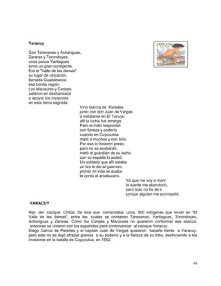 68
Yaracuy
Con Tarananas y Achariguas,
Zararas y Torondoyes,
unos pocos Yaritaguas
armó un gran contigente.
Era el "Valle de las damas"
su lugar de ubicación,
llamada Guadabacoa
esa bonita región.
Los Macaures y Caripes
salieron en desbandada
a apoyar los invasores
en esta tierra sagrada.
Vino García de Paredes
junto con don Juan de Vargas
a instalarse en El Tocuyo
allí la lucha fue amarga.
Pero el indio respondió
con fiereza y poderío
cuando en Cuyucutúa
mató a muchos y con brío.
Por eso lo hicieron preso
pero no se acobardó,
mató al guardián de su lecho
con su espada lo acabó.
Un soldado que allí estaba
un tiro le dio al guerrero
pronto mi vida se acaba
le contó al arcabucero.
Ya que me voy a morir
la suerte me abandonó,
pero solo no he de ir
porque alguien me acompañó.
YARACUY
Hijo del cacique Chilúa. Se dice que comandaba unos 500 indígenas que vivían en "El
Valle de las damas", entre las cuales se contaban Tarananas, Yaritaguas, Torondoyes,
Achariguas y Zararas. Como los Caripes y Macaures no quisieron conformar esa alianza,
entonces se unieron con los españoles para controversiar al cacique Yaracuy.
Diego García de Paredes y el capitán Juan de Vargas quisieron hacerle frente a Yaracuy,
pero éste no se dejó atrapar gracias a su poderío y a la fiereza de su tribu, destruyendo a los
invasores en la batalla de Cuyucutúa, en 1552.
 