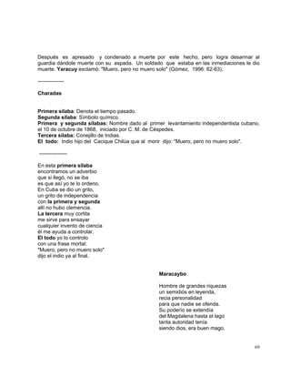 69
Después es apresado y condenado a muerte por este hecho, pero logra desarmar al
guardia dándole muerte con su espada. Un soldado que estaba en las inmediaciones le dio
muerte. Yaracuy exclamó: "Muero, pero no muero solo" (Gómez, 1996: 62-63).
---------------
Charadas
Primera sílaba: Denota el tiempo pasado.
Segunda sílaba: Símbolo químico.
Primera y segunda sílabas: Nombre dado al primer levantamiento independentista cubano,
el 10 de octubre de 1868, iniciado por C. M. de Céspedes.
Tercera sílaba: Conejillo de Indias.
El todo: Indio hijo del Cacique Chilúa que al morir dijo: "Muero, pero no muero solo".
----------------
En esta primera sílaba
encontramos un adverbio
que si llegó, no se iba
es que así yo te lo ordeno.
En Cuba se dio un grito,
un grito de independencia
con la primera y segunda
allí no hubo clemencia.
La tercera muy cortita
me sirve para ensayar
cualquier invento de ciencia
él me ayuda a controlar.
El todo yo lo controlo
con una frase mortal:
"Muero, pero no muero solo"
dijo el indio ya al final.
Maracaybo
Hombre de grandes riquezas
un semidiós en leyenda,
recia personalidad
para que nadie se ofenda.
Su poderío se extendía
del Magdalena hasta el lago
tanta autoridad tenía
siendo dios, era buen mago.
 
