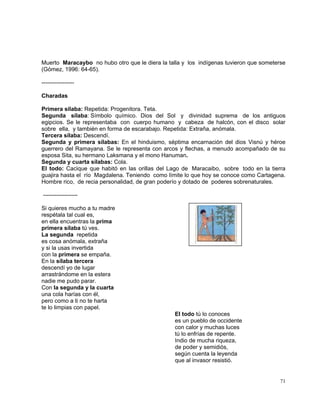 71
Muerto Maracaybo no hubo otro que le diera la talla y los indígenas tuvieron que someterse
(Gómez, 1996: 64-65).
-----------------
Charadas
Primera sílaba: Repetida: Progenitora. Teta.
Segunda sílaba: Símbolo químico. Dios del Sol y divinidad suprema de los antiguos
egipcios. Se le representaba con cuerpo humano y cabeza de halcón, con el disco solar
sobre ella, y también en forma de escarabajo. Repetida: Extraña, anómala.
Tercera sílaba: Descendí.
Segunda y primera sílabas: En el hinduismo, séptima encarnación del dios Visnú y héroe
guerrero del Ramayana. Se le representa con arcos y flechas, a menudo acompañado de su
esposa Sita, su hermano Laksmana y el mono Hanuman.
Segunda y cuarta sílabas: Cola.
El todo: Cacique que habitó en las orillas del Lago de Maracaibo, sobre todo en la tierra
guajira hasta el río Magdalena. Teniendo como límite lo que hoy se conoce como Cartagena.
Hombre rico, de recia personalidad, de gran poderío y dotado de poderes sobrenaturales.
------------------
Si quieres mucho a tu madre
respétala tal cual es,
en ella encuentras la prima
primera sílaba tú ves.
La segunda repetida
es cosa anómala, extraña
y si la usas invertida
con la primera se empaña.
En la sílaba tercera
descendí yo de lugar
arrastrándome en la estera
nadie me pudo parar.
Con la segunda y la cuarta
una cola harías con él,
pero como a ti no te harta
te lo limpias con papel.
El todo tú lo conoces
es un pueblo de occidente
con calor y muchas luces
tú lo enfrías de repente.
Indio de mucha riqueza,
de poder y semidiós,
según cuenta la leyenda
que al invasor resistió.
 