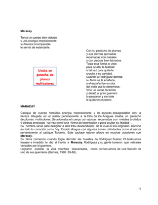 72
Maracay
Tenía un cuerpo bien dotado
y una energía impresionante
su fiereza incomparable
le servía de estandarte.
Con su penacho de plumas
y sus piernas ajorcadas
recamadas con metales
y con piedras bien labradas.
Toda esta forma lo viste
para ocultar la fealdad
o tal vez para quitarle
orgullo a su vanidad.
Cuando a Rodríguez derrota
su fama se le enaltece,
y el español toma nota
del indio que lo estremece.
Vino un Judas Iscariote
y delató al gran guerrero
lo pescaron y sin trote
le quitaron el pelero.
MARACAY
Cacique de cuerpo hercúleo, energía impresionante y de aspecto desagradable con la
fiereza dibujada en el rostro, perteneciente a la tribu de los Araguas. Usaba un penacho
de plumas multicolores. Se adornaba el cuerpo con ajorcas recamadas con metales bruñidos
y piedras preciosas - tal vez como una forma de ostentación o para ocultar su fealdad -.
Su nombre sirvió para designar a otra tribu descendiente de la cual él era originario. Dominó
en todo lo conocido como hoy Estado Aragua con algunas zonas colindantes como el sector
perteneciente al cacique Turiamo. Este cacique estuvo aliado en muchas ocasiones con
Maracay.
Su fama comienza cuando logra derrotar las huestes de Rodríguez Suárez. El duelo entre
invasor e invadido le dio el triunfo a Maracay. Rodríguez y su gente tuvieron que retirarse
vencidos por el guerrero.
Lograron quitarle la vida mientras descansaba, como consecuencia de una traición de
uno de sus guerreros (Gómez, 1996: 65-66).
Usaba un
penacho de
plumas
multicolores
 