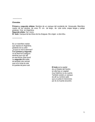 73
----------------
Charadas
Primera y segunda sílabas: Nombre de un cacique del occidente de Venezuela. Mamífero
roedor de los cávidos, de unos 70 cm. de largo, de cola corta, orejas largas y pelaje
grisáceo. Vive en Argentina.
Segunda sílaba: Caí, mono.
El todo: Cacique de las tribus de los Araguas. Dio origen a otra tribu.
-----------------
Es un mamífero roedor
que reposa en Argentina,
grisáceo es su color
¿A que no me lo adivinas?
Esta primera y segunda
no es fácil te lo aseguro
tendrías que vivir allí
en esa fauna ¡Qué duro!
La segunda ella solita
es también otro animal
que si te miras la cola
te quedas tal para cual.
El todo es la capital
de un Estado del Centro
en ella hay un vegetal
muy histórico no es cuento.
También existió un cacique
de allí su nombre salió
que un judas lo traicionara
por él, la muerte encontró.
 