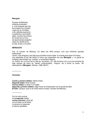 75
Meregote
Sucesor de Maracay
enfrenta vicisitudes
y a los Araguas que hay
les ensalza sus virtudes.
Logra así su cometido
y los valientes guerreros
cumpliendo lo prometido
salen, mueren de primero.
En el sitio de La Cruz
de aquel paraje aragüeño
cada uno perdió la luz,
la vida, la paz y el sueño.
MEREGOTE
Fue el sucesor de Maracay. Su tarea fue difícil porque tuvo que enfrentar grandes
limitaciones.
Llama a los Araguas y les pide que prometan luchar hasta la muerte para sacar al invasor.
Los españoles al pie del cañón lo único que esperaban era que Meregote y su gente se
rindieran para anexar sus predios a la bandera hispana.
La Colina de La Cruz fue su sitio de encuentro. En ella murieron uno a uno los hombres de
este cacique tal como se habían comprometido, ninguno dio a torcer su brazo. No
defraudaron a Meregote (Gómez, 1996: 66-67).
----------------
Charadas
Cuarta y primera sílabas: Siente miedo.
Segunda sílaba: Nota musical
Tercera sílaba: el verbo ir en inglés.
Segunda y primera sílabas: haga mover la embarcación con la ayuda de ellos.
El todo: Cacique que no se rindió ante el invasor. Sucesor de Maracay.
-----------------
Con la nota musical
en la segunda metida
cuarta y primera ¿Qué tal!
con el miedo va la herida.
La tercera no responde
al idioma castellano
 