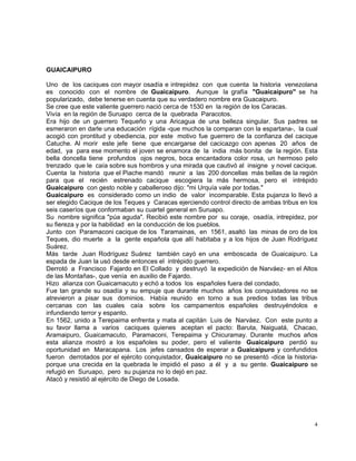 4
GUAICAIPURO
Uno de los caciques con mayor osadía e intrepidez con que cuenta la historia venezolana
es conocido con el nombre de Guaicaipuro. Aunque la grafía "Guaicaipuro" se ha
popularizado, debe tenerse en cuenta que su verdadero nombre era Guacaipuro.
Se cree que este valiente guerrero nació cerca de 1530 en la región de los Caracas.
Vivía en la región de Suruapo cerca de la quebrada Paracotos.
Era hijo de un guerrero Tequeño y una Aricagua de una belleza singular. Sus padres se
esmeraron en darle una educación rígida -que muchos la comparan con la espartana-, la cual
acogió con prontitud y obediencia, por este motivo fue guerrero de la confianza del cacique
Catuche. Al morir este jefe tiene que encargarse del cacicazgo con apenas 20 años de
edad, ya para ese momento el joven se enamora de la india más bonita de la región. Esta
bella doncella tiene profundos ojos negros, boca encantadora color rosa, un hermoso pelo
trenzado que le caía sobre sus hombros y una mirada que cautivó al insigne y novel cacique.
Cuenta la historia que el Piache mandó reunir a las 200 doncellas más bellas de la región
para que el recién estrenado cacique escogiera la más hermosa, pero el intrépido
Guaicaipuro con gesto noble y caballeroso dijo: "mi Urquía vale por todas."
Guaicaipuro es considerado como un indio de valor incomparable. Esta pujanza lo llevó a
ser elegido Cacique de los Teques y Caracas ejerciendo control directo de ambas tribus en los
seis caseríos que conformaban su cuartel general en Suruapo.
Su nombre significa "púa aguda". Recibió este nombre por su coraje, osadía, intrepidez, por
su fiereza y por la habilidad en la conducción de los pueblos.
Junto con Paramaconi cacique de los Taramainas, en 1561, asaltó las minas de oro de los
Teques, dio muerte a la gente española que allí habitaba y a los hijos de Juan Rodríguez
Suárez.
Más tarde Juan Rodríguez Suárez también cayó en una emboscada de Guaicaipuro. La
espada de Juan la usó desde entonces el intrépido guerrero.
Derrotó a Francisco Fajardo en El Collado y destruyó la expedición de Narváez- en el Altos
de las Montañas-, que venía en auxilio de Fajardo.
Hizo alianza con Guaicamacuto y echó a todos los españoles fuera del condado.
Fue tan grande su osadía y su empuje que durante muchos años los conquistadores no se
atrevieron a pisar sus dominios. Había reunido en torno a sus predios todas las tribus
cercanas con las cuales caía sobre los campamentos españoles destruyéndolos e
infundiendo terror y espanto.
En 1562, unido a Terepaima enfrenta y mata al capitán Luis de Narváez. Con este punto a
su favor llama a varios caciques quienes aceptan el pacto: Baruta, Naiguatá, Chacao,
Aramaipuro, Guaicamacuto, Paramaconi, Terepaima y Chicuramay. Durante muchos años
esta alianza mostró a los españoles su poder, pero el valiente Guaicaipuro perdió su
oportunidad en Maracapana. Los jefes cansados de esperar a Guaicaipuro y confundidos
fueron derrotados por el ejército conquistador, Guaicaipuro no se presentó -dice la historia-
porque una crecida en la quebrada le impidió el paso a él y a su gente. Guaicaipuro se
refugió en Suruapo, pero su pujanza no lo dejó en paz.
Atacó y resistió al ejército de Diego de Losada.
 
