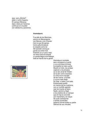 76
aquí, acá ¿Dónde?
debo ir como hispano.
El cacique Maracay
dejó a éste por herencia
continuar en el poder
con sabiduría y paciencia.
Aramaipuro
Fue jefe de los Mariches,
estuvo en Macarapana
con Baruta y con Chacao
hizo lo que dio ganas.
Como jefe Aricabuto
lo respetó como tal
Allí también Urimaure
jamás se sintió rival.
Estando ya un poco viejo
se retira hacia el oriente
y cuando llega el tal Raleigh
está al mando de su gente.
Aramaipuro combate,
pero consigue la muerte
y a su princesa Urimare
la empaña la mala suerte.
Muerto el indio, los piratas
capturan a la princesa
se la dan al tal Sir Walter
se la dan como sorpresa.
La chica se le escapó
de las manos al pirata
y a puro nado llegó
sin traje `e baño y sin bata.
Esclavizada quedó
en manos de los cuatreros,
con un cuchillo agredió
casi da muerte al ibero.
Nadó, caminó y llegó
a los predios de un cacique
que en hija la convirtió
con manantial y sin dique.
Se pudo sobreponer
a tantas vicisitudes
gobernó donde antes su padre
disfrutó de sus virtudes.
 