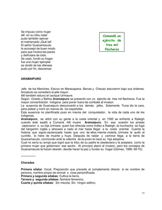 77
Se impuso como mujer
allí en su tribu natal
pudo también ejercer
el matriarcado ¡Qué tal!
El señor Guaicamacuto
la aconsejó de buen modo
para que hiciera las paces
y disfrutara de todo.
Se casó, fundó su hogar,
fue una mujer ejemplar
se olvidó de las ofensas
pudo por fin, descansar.
ARAMAIPURO
Jefe de los Mariches. Estuvo en Maracapana. Baruta y Chacao estuvieron bajo sus órdenes.
Aricabuto se consideró el jefe mayor.
Allí también estuvo el cacique Urimaure.
Según Oviedo y Baños Aramaipuro se presentó con un ejército de tres mil flecheros. Fue la
mayor concentración indígena para poner fuera de combate al invasor.
La ausencia de Guaicaipuro desconcertó a los demás jefes. Solamente Tiuna dio la cara,
para pelear y morir en manos de los españoles.
Esta ausencia no planificada puso en manos del conquistador, la vida de cada uno de los
indígenas.
Aramaipuro, se retiró con su gente a la costa oriental y en 1595 se enfrentó a Raleigh
cuando éste asaltó a Cumaná. Allí muere Aramaipuro. En esa ocasión los piratas
capturaron a su hija Urimare, quien fue ofrecida como trofeo a Raleigh, la muchacha se fugó
del bergantín inglés y atravesó a nado el mar hasta llegar a la costa oriental. Cuenta la
historia que siguió esclavizada hasta que uno de ellos intenta violarla, Urimare le quitó el
cuchillo, lo hiere de muerte y huye. Después de nadar y caminar llega a la tierra de
Guaicamacuto, conmovido ante la valentía de la joven la hace su hija adoptiva.
Cual no sería su arrojo que logró que la tribu de su padre la obedeciera y la aceptara como la
primera mujer que gobernara ese sector. Al principio atacó al invasor, pero los consejos de
Guaicamacuto la hacen desistir, decide hacer la paz y fundar su hogar (Gómez, 1996: 68-70).
---------------
Charadas
Primera sílaba: Vocal. Preposición que precede al complemento directo si es nombre de
persona, nombre propio de animal o cosa personificada.
Primera y segunda sílabas: Cultiva la tierra.
Tercera y segunda sílabas: Nombre femenino.
Cuarta y quinta sílabas: Sin mezcla. Sin ningún aditivo.
Comandó un
ejército de
tres mil
flecheros
 