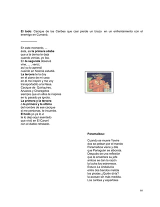 80
El todo: Cacique de los Caribes que casi pierde un brazo en un enfrentamiento con el
enemigo en Cumaná.
-----------------
En este momento, ...
ésta, es la primera sílaba
que a la deriva te deja
cuando venías, yo iba.
En la segunda observé
vine, ... , vencí,
así yo lo aprendí
cuando en historia estudié.
La tercera te la doy
en el piano de mi casa
en él me inspiro y me voy
transportadito a la Nasa.
Cacique de Quiriquires,
Aruacos y Charagotos
siempre que en ellos te inspires
en tu pasado ya ignoto.
La primera y la tercera
o la primera y la última
del nombre de ese cacique
si me perdonas, te incumbe.
El todo yo ya lo vi
te lo dejo aquí asentado
que vivió en El Caroní
con el diablo retratado.
Paramaiboa:
Cuando se muere Yavire
dos se pelean por el mando
Paramaiboa viene y dile
que Pariaguán se alborota.
Después de una reflexión
que le enseñara su jefe
ambos se dan la razón
la lucha los estremece.
Estuvo La Andalucía
entre dos bandos metida
los piratas ¿Quién diría?
la acosan sin más medida.
Los caribes y españoles
 
