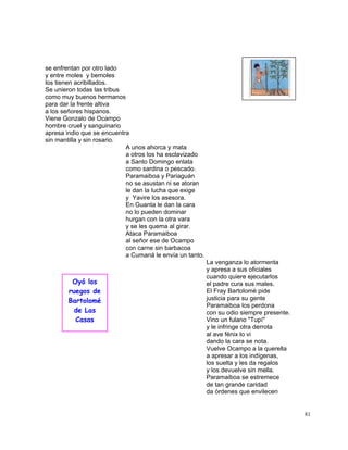 81
se enfrentan por otro lado
y entre moles y bemoles
los tienen acribillados.
Se unieron todas las tribus
como muy buenos hermanos
para dar la frente altiva
a los señores hispanos.
Viene Gonzalo de Ocampo
hombre cruel y sanguinario
apresa indio que se encuentra
sin mantilla y sin rosario.
A unos ahorca y mata
a otros los ha esclavizado
a Santo Domingo enlata
como sardina o pescado.
Paramaiboa y Pariaguán
no se asustan ni se atoran
le dan la lucha que exige
y Yavire los asesora.
En Guanta le dan la cara
no lo pueden dominar
hurgan con la otra vara
y se les quema al girar.
Ataca Paramaiboa
al señor ese de Ocampo
con carne sin barbacoa
a Cumaná le envía un tanto.
La venganza lo atormenta
y apresa a sus oficiales
cuando quiere ejecutarlos
el padre cura sus males.
El Fray Bartolomé pide
justicia para su gente
Paramaiboa los perdona
con su odio siempre presente.
Vino un fulano "Tupí"
y le infringe otra derrota
al ave fénix lo vi
dando la cara se nota.
Vuelve Ocampo a la querella
a apresar a los indígenas,
los suelta y les da regalos
y los devuelve sin mella.
Paramaiboa se estremece
de tan grande caridad
da órdenes que envilecen
Oyó los
ruegos de
Bartolomé
de Las
Casas
 