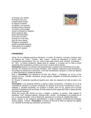 82
al Ocampo ¡De verdad!
Al emisario que vino
a traerle aquel recado,
lo colgó sin miserere
sin perdón y con pecado.
Aquellos bravos caciques
se unieron como parejas,
vencen a Ocampo en Zapoara
allí la suerte los deja.
Muere allí Paramaiboa
en la lucha sin parar
Ocampo en sí se retira
para de nuevo atacar.
Pariaguán acongojado
asistió a aquellas exequias
Paramaiboa se ha alejado
y eso él sí lo respeta.
PARAMAIBOA
Varios de los valientes guerreros obtuvieron el grado de cacique o de jefe y lucharon bajo
las órdenes de Yavire. Cuando éste muere ambos se disputaron el mando, pero
nuevamente comprendieron que era mucho mejor estar unidos para combatir al enemigo.
En 1521, La Nueva Andalucía, estaba entre la espada y la pared, por un lado la lucha
sangrienta entre españoles y caribes y por el otro, el acoso de los piratas.
Paramaiboa propone una alianza a las pequeñas tribus, gracias a las enseñanzas de su jefe.
Gonzalo de Ocampo era su principal enemigo. Este español sanguinario para amedrentar a
los caribes fue apresando y ahorcando a los más renombrados caciques y a otros los deportó
a Santo Domingo en calidad de esclavos.
Pero a Paramaiboa que operaba en el norte del oriente y Pariaguán en el sur, no los
amilanó con sus cruentas amenazas, porque seguían apegados al juramento prestado a su
cacique Yavire.
En Guanta le presentan querella al español, pero éste les responde con todo el poder y los
derrota.
Paramaiboa no se acobarda refuerza su gente y ataca nuevamente y Ocampo, se ve en la
necesidad de retirarse a La Nueva Andalucía. El cacique no se da por vencido lleva a juicio a
soldados y oficiales españoles, los condena a muerte, pero no los ejecuta por la pronta
aparición de Bartolomé de Las Casas. El indio caribe oyó los ruegos del Fraile, a pesar del odio
que sentía por Ocampo.
Viene otro nuevo jefe, Alonso de Vera y Aragón, y también lo derrota. Este español lo
apodaban "Tupí". Después regresó Ocampo quien cambió de estrategia y la crueldad ya no
era su escudo apuntador sino la diplomacia, apoyado por un oficial de apellido Monsalve.
Quiso comprar a los indígenas apresándolos y luego al dejarlos en libertad les entregaba
sendos regalos. Cuando Paramaiboa se entera de esto da la orden de regresar los regalos
y le advierte al enemigo que abandone sus dominios.
 