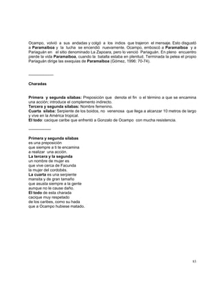 83
Ocampo, volvió a sus andadas y colgó a los indios que trajeron el mensaje. Esto disgustó
a Paramaiboa y la lucha se encendió nuevamente. Ocampo, emboscó a Paramaiboa y a
Pariaguán en el sitio denominado La Zapoara, pero lo venció Pariaguán. En pleno encuentro
pierde la vida Paramaiboa, cuando la batalla estaba en plenitud. Terminada la pelea el propio
Pariaguán dirige las exequias de Paramaiboa (Gómez, 1996: 70-74).
-------------------
Charadas
Primera y segunda sílabas: Preposición que denota el fin o el término a que se encamina
una acción; introduce el complemento indirecto.
Tercera y segunda sílabas: Nombre femenino.
Cuarta sílaba: Serpiente de los boidos, no venenosa que llega a alcanzar 10 metros de largo
y vive en la América tropical.
El todo: cacique caribe que enfrentó a Gonzalo de Ocampo con mucha resistencia.
-----------------
Primera y segunda sílabas
es una preposición
que siempre a ti te encamina
a realizar una acción.
La tercera y la segunda
un nombre de mujer es
que vive cerca de Facunda
la mujer del cordobés.
La cuarta es una serpiente
mansita y de gran tamaño
que asusta siempre a la gente
aunque no le cause daño.
El todo de esta charada
cacique muy respetado
de los caribes, como su hada
que a Ocampo hubiese matado.
 