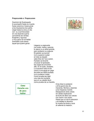 85
Prepocunate o Prepocunare
Guerrero de Guarauguta
lo acompañó hasta su muerte
fuese caverna o fuese gruta
a los Guaraúnos da suerte.
Llegó hasta la cima un día
con su cruel ferocidad
en una leyenda quería
convertirse de verdad.
Exigente y riguroso
y muy parco en el hablar
arremetió cual coloso:
aquel que quiere ganar.
Llegaron a capturarle
con ardid, maña y astucia,
lo ataron a un árbol grande,
pero probaron su argucia.
El pelotón se durmió
no lo supieron cuidar
el indio se desató
sabe Dios do' fue a parar.
Hurtado se levantó
a buscar el apresado
las sogas las encontró
allá en el suelo, olvidado.
Lo buscaron todo el día
como a una aguja en pajar
de todos se había burlado
no lo pudieron matar.
Como prueba les dejó
una rosa de montaña
que en su cabello llevó
como prueba de su hazaña.
A los días lo avistaron
y él la guerra les dio
macanas, flechas y arpones
a los hispanos mandó.
Desapareció otras veces
sin darles explicación
se burló de ellos con creces
con razón o sin razón.
Hasta que un día lo pescaron
y al cadalso lo llevaron
la muerte fue lenta y dura
al valiente lo mataron.
Como
Carache era
de poco
hablar
 