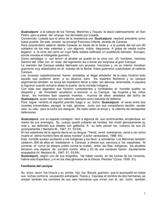 5
Guaicaipuro a la cabeza de los Tarmas, Mariches y Teques le atacó valerosamente en San
Pedro, pero a pesar del empuje fue derrotado por Losada.
Convencido Losada que el alma de la resistencia era Guaicaipuro resolvió prenderlo como
fuese posible. De este arresto se encargó Francisco Infante, alcalde de Caracas.
Para sorprenderlo salieron desde Caracas en horas de la tarde y a la puesta del sol con 80
soldados de los más valientes y con algunos indios baquianos. A golpe de media noche
llegaron a la cima del cerro en cuya falda estaba edificado un pueblecito llamado Suruapo,
donde moraba el infatigable guerrero.
Como estrategia -y por temor- el alcalde se quedó en la cima con 25 hombres, mientras
Sancho del Villar con el resto del regimiento iba a tomar por sorpresa al gran Cacique.
La mansión del Cacique estaba fabricada con gruesos horcones y en su interior moraban
guerreros muy adiestrados en el manejo de la flecha. Estos guerreros custodiaban al valiente
Cacique.
Los incautos expedicionarios fueron avistados al llegar alrededor de la casa, hicieron todo
aquello que pudieron tener a su alcance, pero los expertos flecheros y su cacique
esgrimiendo también su lanza les impidieron llevar a cabo tan alevosa arremetida, ni siquiera
lo lograron cuando echaron abajo la puerta de la morada indígena.
Con toda esa algarabía que hicieron combatientes y combatidos el humilde pueblo se
despertó y de inmediato acudieron a socorrer a su Cacique, las mujeres y los niños
lloran, los hombres iban cayendo muertos - muchos de ellos- alrededor del bohío de
Guaicaipuro, quien resistía con valentía, siempre como baluarte de defensa.
Para lograr rendirlo el español prendió fuego a su bohío. Guaicaipuro al verse entre dos
muertes irreversibles, escogió la más gloriosa. Junto con sus compañeros decidió vender
cara su vida, pero la lucha era desigual. De nada valían el arrojo y la valentía de semejantes
defensores.
Guaicaipuro con su espada consiguió herir a algunos de sus contrincantes, arrojándose en
medio de sus enemigos. Su cuerpo quedó cubierto de heridas. Así rindió gloriosamente su
vida y así defendió sus ideales con gallardía. A su lado yacían los cuerpos de sus 22
acompañantes ( Nectario M., 1947: 51, 53-54).
En los estertores de la agonía decía en su lengua: "Venid, venid extranjeros; venid a ver cómo
muere el último hombre libre de estos montes" (Lector venezolano, 1986: 40).
Este horrible suceso acobardó a los indígenas y los llevó a someterse. Los Mariches también
cedieron, 500 de ellos se trasladaron a Caracas a ofrecer sus servicios a los españoles. Al
correrse el rumor de ataque urdido contra la ciudad, entre las filas indígenas, los alcaldes
lanzaron una especie de sumario contra ellos y 23 de sus caciques fueron injustamente
empalados (H. Nectario M., 1947: 51, 53-54).
Guaicaipuro según uno de sus biógrafos "de haber nacido en las luchas de los romanos,
habría sido Espartaco, y si en los días gloriosos de la Grecia, Pericles" (Cova, 1939: 31).
Familiares del cacique
Su único amor fue Urquía y su primer hijo fue Baruta, guerrero que lo acompañó en todas
sus luchas contra la usurpación extranjera; Tiaora y Caycape el nombre de dos hermanas, se
anotan también los nombres de sus seis hermanos que vivían con él, así como también
 