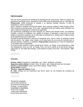 86
PREPOCUNARE
Fue uno de los guerreros de confianza de Guarauguta con quien luchó hasta su muerte. Era
aspirante al cacicazgo de los Guaraúnos. Entre ellos quien se destacaba por su ferocidad era
Prepocunate. Había alcanzado la cúspide y su leyenda buscaba ubicarse al lado de
Guaicaipuro, Tiuna y Tamanaco.
Como Carachy o Carache, era de poco hablar, pero riguroso, exigente hasta consigo mismo.
Esta conducta le permitió gozar de un halo carismático entre los caribes, para arremeter con
valor y éxito las campañas en contra de los españoles.
De igual forma o estrategia con otros caciques, se valieron para hacerlo rendir. Los capitanes
Hurtado y Carrizo le tendieron una celada al cacique, lo apresaron y para que no se les
soltara lo amarraron alrededor de un árbol bajo la custodia de un pelotón que lo vigilaría hasta
el día siguiente que era su ejecución.
Hurtado se levanta temprano y sale en su búsqueda, pero cuál no sería su sorpresa cuando
sólo encuentra las sogas rotas, tiradas en el suelo junto con una rosa de montaña que el
guerrero siempre usaba en su cabellera. Prepocunate desapareció sin forma de explicación.
¿Y el pelotón que lo custodiaba?
A los pocos días volvieron a tener noticias de él. Acosó sin tregua a sus adversarios y cada
vez desaparecía como por arte de magia. Pero una vez la suerte se le fue de las manos y
cayó preso en las redes del enemigo. Luchó hasta la muerte. Era el año 1570 (Gómez, 1996:
75-76).
------------------
Charadas
Primera sílaba: Preposición inseparable que indica antelación, prioridad.
Segunda y quinta sílabas: Envase. Vaso de barro, alto. Vasija de hierro con tres patas.
Tercera y cuarta sílabas: Cama para niños. Estirpe. Origen. Patria.
Quinta sílaba: Infusión.
Tercera y segunda sílabas: Cuota.
El todo: Cacique de los Guaraúnos que formó parte de los hombres de confianza de
Guarauguta.
----------------
Preposición separable
que te indica antelación
al comienzo de esta estrofa
la tienes, no seas bribón.
La primera es la primera
no te lo van a negar
y este verso está escrito
lo que tienes que buscar.
 