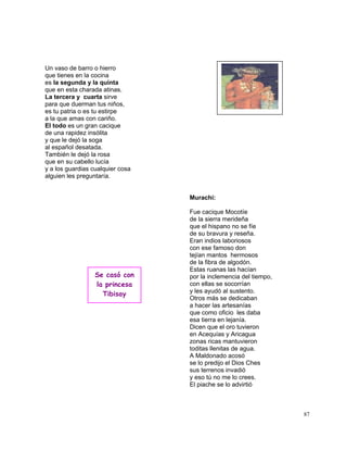 87
Un vaso de barro o hierro
que tienes en la cocina
es la segunda y la quinta
que en esta charada atinas.
La tercera y cuarta sirve
para que duerman tus niños,
es tu patria o es tu estirpe
a la que amas con cariño.
El todo es un gran cacique
de una rapidez insólita
y que le dejó la soga
al español desatada.
También le dejó la rosa
que en su cabello lucía
y a los guardias cualquier cosa
alguien les preguntaría.
Murachí:
Fue cacique Mocotíe
de la sierra merideña
que el hispano no se fíe
de su bravura y reseña.
Eran indios laboriosos
con ese famoso don
tejían mantos hermosos
de la fibra de algodón.
Estas ruanas las hacían
por la inclemencia del tiempo,
con ellas se socorrían
y les ayudó al sustento.
Otros más se dedicaban
a hacer las artesanías
que como oficio les daba
esa tierra en lejanía.
Dicen que el oro tuvieron
en Acequías y Aricagua
zonas ricas mantuvieron
toditas llenitas de agua.
A Maldonado acosó
se lo predijo el Dios Ches
sus terrenos invadió
y eso tú no me lo crees.
El piache se lo advirtió
Se casó con
la princesa
Tibisay
 