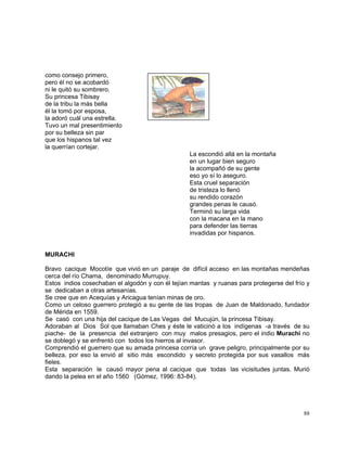 88
como consejo primero,
pero él no se acobardó
ni le quitó su sombrero.
Su princesa Tibisay
de la tribu la más bella
él la tomó por esposa,
la adoró cuál una estrella.
Tuvo un mal presentimiento
por su belleza sin par
que los hispanos tal vez
la querrían cortejar.
La escondió allá en la montaña
en un lugar bien seguro
la acompañó de su gente
eso yo sí lo aseguro.
Esta cruel separación
de tristeza lo llenó
su rendido corazón
grandes penas le causó.
Terminó su larga vida
con la macana en la mano
para defender las tierras
invadidas por hispanos.
MURACHI
Bravo cacique Mocotíe que vivió en un paraje de difícil acceso en las montañas merideñas
cerca del río Chama, denominado Murrupuy.
Estos indios cosechaban el algodón y con él tejían mantas y ruanas para protegerse del frío y
se dedicaban a otras artesanías.
Se cree que en Acequías y Aricagua tenían minas de oro.
Como un celoso guerrero protegió a su gente de las tropas de Juan de Maldonado, fundador
de Mérida en 1559.
Se casó con una hija del cacique de Las Vegas del Mucujún, la princesa Tibisay.
Adoraban al Dios Sol que llamaban Ches y éste le vaticinó a los indígenas -a través de su
piache- de la presencia del extranjero con muy malos presagios, pero el indio Murachí no
se doblegó y se enfrentó con todos los hierros al invasor.
Comprendió el guerrero que su amada princesa corría un grave peligro, principalmente por su
belleza, por eso la envió al sitio más escondido y secreto protegida por sus vasallos más
fieles.
Esta separación le causó mayor pena al cacique que todas las vicisitudes juntas. Murió
dando la pelea en el año 1560 (Gómez, 1996: 83-84).
 