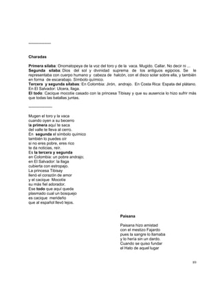 89
-----------------
Charadas
Primera sílaba: Onomatopeya de la voz del toro y de la vaca. Mugido. Callar. No decir ni ...
Segunda sílaba: Dios del sol y divinidad suprema de los antiguos egipcios. Se le
representaba con cuerpo humano y cabeza de halcón, con el disco solar sobre ella, y también
en forma de escarabajo. Símbolo químico.
Tercera y segunda sílabas: En Colombia: Jirón, andrajo. En Costa Rica: Espata del plátano.
En El Salvador: Ulcera, llaga.
El todo: Cacique mocotíe casado con la princesa Tibisay y que su ausencia lo hizo sufrir más
que todas las batallas juntas.
------------------
Mugen el toro y la vaca
cuando oyen a su becerro
la primera aquí te saca
del valle te lleva al cerro.
En segunda el símbolo químico
también lo puedes oír
si no eres pobre, eres rico
te da noticias, reír.
Es la tercera y segunda
en Colombia: un pobre andrajo;
en El Salvador: la llaga
cubierta con estropajo.
La princesa Tibisay
llenó el corazón de amor
y el cacique Mocotíe
su más fiel adorador.
Ese todo que aquí queda
plasmado cual un bosquejo
es cacique merideño
que al español llevó lejos.
Paisana
Paisana hizo amistad
con el mestizo Fajardo
pues la sangre lo llamaba
y lo hería sin un dardo.
Cuando se quiso fundar
el Hato de aquel lugar
 