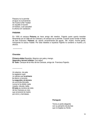 90
Paisana no lo permite
el agua va a envenenar.
Se muere la Ña' Ysabel
en aquella vil acción
el mestizo, cual cascabel
lo ahorca sin vacilación.
PAISANA
En 1555 el cacique Paisana se hace amigo del mestizo Fajardo quien quería transitar
libremente por el valle de los Caracas y el cacique se lo permite. Cuando quiso fundar el Hato
de San Francisco Paisana se opone, envenenando las aguas. Allí muere mucha gente,
incluyendo la cacica Ysabel. Por esta rebeldía e injusticia Fajardo lo condenó a muerte y lo
ahorcó.
----------------
Charadas
Primera sílaba Repetida: Abanico con pala y mango.
Segunda y tercera sílabas: Con salud.
El todo: Cacique de la tribu de los Caracas, amigo de Francisco Fajardo.
-----------------
Un abanico de pala
te regalaron ayer,
no sabías que la primera
te dieron a conocer.
La segunda y la tercera
es una linda doncella
nunca le ha dolido nada
rosada, robusta, bella.
El todo es nombre de indio
de los Caracas yo creo
que envenenó la madre
por error y mal deseo.
Pariaguán
Tenía un porte elegante
con su penacho de plumas
que no bajaba su frente
 