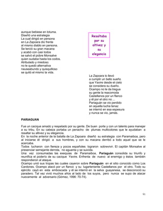 91
aunque bebiese en totuma.
Diseñó una estrategia
La cual dirigió en persona
en La Zapoara dio frente
al mismo diablo en persona.
Se terció su gran macana
y acabó con casi todos
se salvó el pobre Monsalve
quien sudaba hasta los codos.
Atribulado y miedoso
no le quedó alternativa
nauseabundo y quisquilloso
se quitó el mismo la vida.
La Zapoara lo llevó
a cumplir un bello sueño
que Yavire desde el cielo
se considera su dueño.
Ocampo no le da tregua
su gente la reacomoda
Castellanos por un flanco
y él por el otro no ...
Pariaguán se vio perdido
en aquella lucha tenaz
se internó en esa espesura
y nunca se vio, jamás.
PARIAGUAN
Fue un cacique amado y respetado por su gente. De buen porte y con un talento para manejar
a su tribu. En su cabeza portaba un penacho de plumas multicolores que le ayudaban a
resaltar su altivez y su elegancia.
En la noche anterior de la batalla de La Zapoara diseñó su estrategia con Paramaiboa, pero
al iniciarse él dirigió a sus hombres, y con su macana derribó a todo aquel que se le
acercaba.
Todos lucharon con fiereza y pocos españoles lograron sobrevivir. El capitán Monsalve al
presenciar semejante derrota, no aguanta y se suicida.
Una vez consumadas las exequias de Paramaiboa, Pariaguán consolida su triunfo y
reunifica el poderío de su cacique Yavire. Enfrenta de nuevo al enemigo y éstos también
respondieron al ataque.
Ocampo unió sus tropas las cuales cayeron sobre Pariaguán en el sitio conocido como Los
Cardones. Ocampo atacó por un flanco y su lugarteniente Castellanos por el otro. Todo su
ejército cayó en esta emboscada y él se internó en la selva guayanesa, se desconoció su
paradero. Tal vez vivió muchos años al lado de los suyos, pero nunca se supo de atacar
nuevamente al adversario (Gómez, 1996: 70-74).
Resaltaba
por su
altivez y
su
elegancia
 