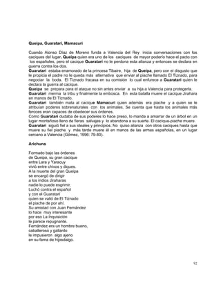 92
Queipa, Guaratarí, Mamacuri
Cuando Alonso Díaz de Moreno funda a Valencia del Rey inicia conversaciones con los
caciques del lugar. Queipa quien era uno de los caciques de mayor poderío hace el pacto con
los españoles, pero el cacique Guaratarí no le perdona esta alianza y entonces se declara en
guerra contra los dos.
Guaratarí estaba enamorado de la princesa Tibaire, hija de Queipa, pero con el disgusto que
le propicia el padre no le queda más alternativa que enviar al piache llamado El Tiznado, para
negociar la boda. El Tiznado fracasa en su comisión lo cual enfurece a Guaratarí quien le
declara la guerra al cacique.
Queipa se prepara para el ataque no sin antes enviar a su hija a Valencia para protegerla.
Guaratarí merma la tribu y finalmente la embosca. En esta batalla muere el cacique Jirahara
en manos de El Tiznado.
Guaratarí también mata al cacique Mamacuri quien además era piache y a quien se le
atribuían poderes sobrenaturales con los animales. Se cuenta que hasta los animales más
feroces eran capaces de obedecer sus órdenes.
Como Guaratarí dudaba de sus poderes lo hace preso, lo manda a amarrar de un árbol en un
lugar montañoso lleno de fieras salvajes y lo abandona a su suerte. El cacique-piache muere.
Guaratarí siguió fiel a sus ideales y principios. No quiso alianza con otros caciques hasta que
muere su fiel piache y más tarde muere él en manos de las armas españolas, en un lugar
cercano a Valencia (Gómez, 1996: 79-80).
Arichuna
Formado bajo las órdenes
de Queipa, su gran cacique
entre Lara y Yaracuy
vivió entre chivos y diques.
A la muerte del gran Queipa
se encargó de dirigir
a los indios Jiraharas
nadie lo puede esgrimir.
Luchó contra el español
y con el Guaratarí
quien se valió de El Tiznado
el piache de por ahí.
Su amistad con Juan Fernández
lo hace muy interesante
por eso La Inquisición
le parece repugnante.
Fernández era un hombre bueno,
caballeroso y gallardo
le impusieron algo ajeno
en su fama de hijosdalgo.
 