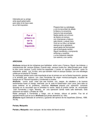 93
Intercede por su amigo
ante aquel gobernador,
pero éste no le hace caso
es un fiel inquisidor.
Prepara bien su estrategia
y con la oscuridad de aliada
lo libera y lo encamina
hacia la ruta encantada.
Nadie pierde con el truco
de liberar al morisco
con charrascas y trabuco
sale directo a aquel risco.
Vivió en su tribu y el tiempo
siempre se lo agradeció
aquel gesto de hermandad
que el portugués recibió.
Siguió vendiendo y comprando
sinfonías y corpiños
y a los hispanos tratando
con estima y con cariño.
ARICHUNA
Arichuna cacique de los indígenas que habitaban entre Lara y Yaracuy. Siguió las órdenes y
orientaciones del cacique Queipa. Cuando este cacique muere fue seleccionado para dirigir
la tribu como cacique. Luchó contra los españoles y contra el cacique Guaratarí quien no
solamente acabó con la tribu, sino que también mató al cacique Queipa, con una estrategia
urdida por el piache El Tiznado.
Su cacicazgo señala como nota importante el ser el primero en ver la Santa Inquisición, gracias
a la amistad que sostuvo con Juan Fernández de origen morisco-portugués, acusado de
herejía por el Tribunal Inquisidor y condenado a muerte.
Arichuna nunca pudo creer que ese hombre con rasgos de caballero y de buenos
sentimientos fuese un hereje. Intercede por él ante el Gobernador Juan Leiva, pero éste no
quiso meterse en el problema, entonces Arichuna prepara una operación comando
apoyado en la oscuridad que le brindaba la noche. Ataca la prisión donde se encontraba
Juan Fernández y logra liberarlo, en una operación donde nadie sale lastimado. Esta
operación se realiza a finales de 1556.
Nadie persiguió a Fernández y luego, con el tiempo, obtuvo el perdón. Fue tal el
agradecimiento que le tuvo a Arichuna que jamás abandonó su tribu.
Arichuna siguió dedicado al comercio y gozando del aprecio de los españoles (Gómez, 1996:
76-78).
Pariata, Maiquetía
Pariata y Maiquetía eran caciques de los indios del litoral central.
Fue el
primero en
ver la
Santa
Inquisición
 