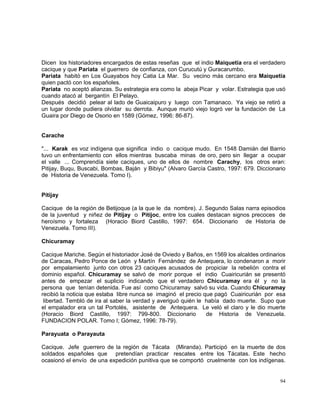 94
Dicen los historiadores encargados de estas reseñas que el indio Maiquetía era el verdadero
cacique y que Pariata el guerrero de confianza, con Curucutú y Guracarumbo.
Pariata habitó en Los Guayabos hoy Catia La Mar. Su vecino más cercano era Maiquetía
quien pactó con los españoles.
Pariata no aceptó alianzas. Su estrategia era como la abeja Picar y volar. Estrategia que usó
cuando atacó al bergantín El Pelayo.
Después decidió pelear al lado de Guaicaipuro y luego con Tamanaco. Ya viejo se retiró a
un lugar donde pudiera olvidar su derrota. Aunque murió viejo logró ver la fundación de La
Guaira por Diego de Osorio en 1589 (Gómez, 1996: 86-87).
Carache
"... Karak es voz indígena que significa indio o cacique mudo. En 1548 Damián del Barrio
tuvo un enfrentamiento con ellos mientras buscaba minas de oro, pero sin llegar a ocupar
el valle ... Comprendía siete caciques, uno de ellos de nombre Carachy, los otros eran:
Pitijay, Buqu, Buscabi, Bombas, Baján y Bibiyu" (Alvaro García Castro, 1997: 679. Diccionario
de Historia de Venezuela. Tomo I).
Pitijay
Cacique de la región de Betijoque (a la que le da nombre). J. Segundo Salas narra episodios
de la juventud y niñez de Pitijay o Pitijoc, entre los cuales destacan signos precoces de
heroísmo y fortaleza (Horacio Biord Castillo, 1997: 654. Diccionario de Historia de
Venezuela. Tomo III).
Chicuramay
Cacique Mariche. Según el historiador José de Oviedo y Baños, en 1569 los alcaldes ordinarios
de Caracas, Pedro Ponce de León y Martín Fernández de Antequera, lo condenaron a morir
por empalamiento junto con otros 23 caciques acusados de propiciar la rebelión contra el
dominio español. Chicuramay se salvó de morir porque el indio Cuairicurián se presentó
antes de empezar el suplicio indicando que el verdadero Chicuramay era él y no la
persona que tenían detenida. Fue así como Chicuramay salvó su vida. Cuando Chicuramay
recibió la noticia que estaba libre nunca se imaginó el precio que pagó Cuairicurián por esa
libertad. Tembló de ira al saber la verdad y averiguó quién le había dado muerte. Supo que
el empalador era un tal Portolés, asistente de Antequera. Le veló el claro y le dio muerte
(Horacio Biord Castillo, 1997: 799-800. Diccionario de Historia de Venezuela.
FUNDACION POLAR. Tomo I; Gómez, 1996: 78-79).
Parayuata o Parayauta
Cacique. Jefe guerrero de la región de Tácata (Miranda). Participó en la muerte de dos
soldados españoles que pretendían practicar rescates entre los Tácatas. Este hecho
ocasionó el envío de una expedición punitiva que se comportó cruelmente con los indígenas.
 