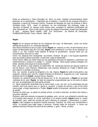 95
Estos se sublevaron y Garci González de Silva (a quien estaban encomendados) debió
participar en su pacificación. Violentado por el maltrato y muerte de los caciques Camaco y
Araguare a manos de Francisco Carrizo, Teniente de Santiago de León se enfrentó a Garci-
González hacia 1576, quien lo aprisionó en una emboscada. Sin embargo, luego le
devolvió la libertad al cacique como táctica para conseguir la definitiva pacificación del
área. Demostró así “Que no hay nación a quien se obligue la suavidad, al paso que desespera
el rigor”. (Horacio Biord Castillo, 1997: 219. Diccionario de Historia de Venezuela.
FUNDACION POLAR. Tomo I, Morón, 1964: 32).
Nigale
Nigale fue el cacique principal de los indígenas del Lago de Maracaibo, quien con tenaz
resistencia se opuso a la conquista española.
Don Alonso Pacheco lo hizo su paje cuando Nigale era todavía un niño. Al salir Pacheco de la
región de Maracaibo dejó allí a su paje. Nigale como pertenecía a la tribu de los Zaparas, se
volvió a su isla. Cuando hubo pasado el tiempo lo proclamaron cacique tanto por sus
conocimientos como por su valor.
Como los Zaparas eran navegantes de primera sirvieron de guía a los buques españoles
para que éstos pudieran atravesar la barra del Lago de Maracaibo.
Como fueron objeto de malos tratos por los españoles entonces se rebelaron y quemaron sus
embarcaciones y pusieron en peligro a Ciudad Rodrigo. Este pueblo estaba protegido con
doble paredes para esquivar el acoso español.
Para dar término a esta rebelión el Gobernador de Venezuela Sancho de Alquiza ordenó al
hijo de Alonso -Juan Pacheco Maldonado- que reclutara soldados en Trujillo y Mérida para
que salieran a combatir al cacique.
Una vez reunida la gente se dirigieron a la isla Zapara. Nigale les salió al encuentro y les
preguntó quiénes eran, pero El capitán Pacheco le devolvió la pregunta a la cual respondió
diciendo que él era Nigale cacique de los Zaparas.
Pacheco se presentó como el hijo de Alonso con el fin de acercarse a Nigale sin que éste
maliciase de él, pero Nigale no dejó de sospechar preguntándole que si era tanto el afecto
por qué se presentaba con tanta gente armada.
Lo siguió engañando diciéndole que le tenía miedo y que por eso se le presentaba de esa
manera, pero que quería que su gente le ayudara a cargar los barcos y que él les daría
buena paga y luego regresarían a Trujillo. Nigale aceptó la propuesta pensando que le decía
la verdad.
Pacheco le pidió que su gente no portara armas. Lo invitó a almorzar, se dieron las manos y
se juraron amistad.
Pacheco pidió que abrieran el paquete de galletas, pero uno de sus soldados le advirtió que
no lo podían abrir porque él no les dejó llevar ni un simple cuchillo. Nigale buscó un hueso
de pescado para zafar las correas de cuero. Abrieron el paquete y comenzaron a comer.
Nigale y otro indígena no quisieron hacerlo entonces Pacheco los invitó muy cordialmente a
tomar su bocado para bajar luego a almorzar. Cuando éstos se inclinaron a tomar sus
galletas entonces Pacheco los tomó de los cabellos y gritó: - Ahora, ¡A ellos!
 