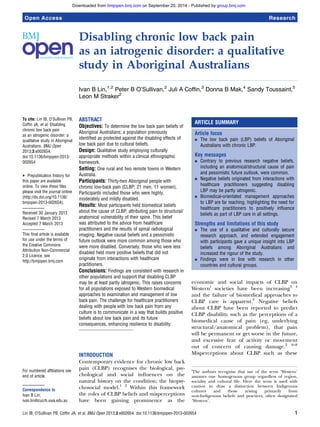 Downloaded from bmjopen.bmj.com on September 20, 2014 - Published by group.bmj.com 
Open Access Research 
Disabling chronic low back pain 
as an iatrogenic disorder: a qualitative 
study in Aboriginal Australians 
Ivan B Lin,1,2 Peter B O’Sullivan,2 Juli A Coffin,3 Donna B Mak,4 Sandy Toussaint,5 
Leon M Straker2 
To cite: Lin IB, O’Sullivan PB, 
Coffin JA, et al. Disabling 
chronic low back pain 
as an iatrogenic disorder: a 
qualitative study in Aboriginal 
Australians. BMJ Open 
2013;3:e002654. 
doi:10.1136/bmjopen-2013- 
002654 
▸ Prepublication history for 
this paper are available 
online. To view these files 
please visit the journal online 
(http://dx.doi.org/10.1136/ 
bmjopen-2013-002654). 
Received 30 January 2013 
Revised 7 March 2013 
Accepted 7 March 2013 
This final article is available 
for use under the terms of 
the Creative Commons 
Attribution Non-Commercial 
2.0 Licence; see 
http://bmjopen.bmj.com 
For numbered affiliations see 
end of article. 
Correspondence to 
Ivan B Lin; 
ivan.lin@cucrh.uwa.edu.au 
ABSTRACT 
Objectives: To determine the low back pain beliefs of 
Aboriginal Australians; a population previously 
identified as protected against the disabling effects of 
low back pain due to cultural beliefs. 
Design: Qualitative study employing culturally 
appropriate methods within a clinical ethnographic 
framework. 
Setting: One rural and two remote towns in Western 
Australia. 
Participants: Thirty-two Aboriginal people with 
chronic low-back pain (CLBP; 21 men, 11 women). 
Participants included those who were highly, 
moderately and mildly disabled. 
Results: Most participants held biomedical beliefs 
about the cause of CLBP, attributing pain to structural/ 
anatomical vulnerability of their spine. This belief 
was attributed to the advice from healthcare 
practitioners and the results of spinal radiological 
imaging. Negative causal beliefs and a pessimistic 
future outlook were more common among those who 
were more disabled. Conversely, those who were less 
disabled held more positive beliefs that did not 
originate from interactions with healthcare 
practitioners. 
Conclusions: Findings are consistent with research in 
other populations and support that disabling CLBP 
may be at least partly iatrogenic. This raises concerns 
for all populations exposed to Western biomedical 
approaches to examination and management of low 
back pain. The challenge for healthcare practitioners 
dealing with people with low back pain from any 
culture is to communicate in a way that builds positive 
beliefs about low back pain and its future 
consequences, enhancing resilience to disability. 
INTRODUCTION 
Contemporary evidence for chronic low back 
pain (CLBP) recognises the biological, psy-chological 
and social influences on the 
natural history on the condition; the biopsy-chosocial 
model.1 2 Within this framework 
the roles of CLBP beliefs and misperceptions 
have been gaining prominence as the 
ARTICLE SUMMARY 
Article focus 
▪ The low back pain (LBP) beliefs of Aboriginal 
Australians with chronic LBP. 
Key messages 
▪ Contrary to previous research negative beliefs, 
including an anatomical/structural cause of pain 
and pessimistic future outlook, were common. 
▪ Negative beliefs originated from interactions with 
healthcare practitioners suggesting disabling 
LBP may be partly iatrogenic. 
▪ Biomedical-orientated management approaches 
to LBP are far reaching, highlighting the need for 
healthcare practitioners to positively influence 
beliefs as part of LBP care in all settings. 
Strengths and limitations of this study 
▪ The use of a qualitative and culturally secure 
research approach, and extended engagement 
with participants gave a unique insight into LBP 
beliefs among Aboriginal Australians and 
increased the rigour of the study. 
▪ Findings were in line with research in other 
countries and cultural groups. 
economic and social impacts of CLBP on 
Westerni societies have been increasing3 4 
and the failure of biomedical approaches to 
CLBP care is apparent.5 Negative beliefs 
about CLBP have been reported to predict 
CLBP disability, such as the perceptions of a 
biomedical cause of pain (eg, underlying 
structural/anatomical problem), that pain 
will be permanent or get worse in the future, 
and excessive fear of activity or movement 
out of concern of causing damage.2 6–8 
Misperceptions about CLBP such as these 
iThe authors recognise that use of the term ‘Western’ 
assumes one homogenous group regardless of region, 
sociality and cultural life. Here the term is used with 
caution to draw a distinction between Indigenous 
cultures and those arising primarily from 
non-Indigenous beliefs and practices, often designated 
‘Western’. 
Lin IB, O’Sullivan PB, Coffin JA, et al. BMJ Open 2013;3:e002654. doi:10.1136/bmjopen-2013-002654 1 
 