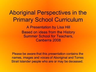 Aboriginal Perspectives in the Primary School Curriculum A Presentation by Lisa Hill Based on ideas from the History Summer School for Teachers, Canberra 2008 Please be aware that this presentation contains the names, images and voices of Aboriginal and Torres Strait Islander people who are or may be deceased.   