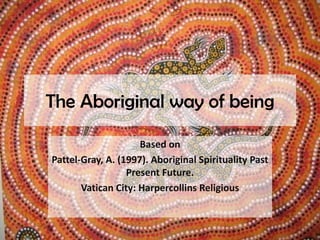 The Aboriginal way of being Based on Pattel-Gray, A. (1997). Aboriginal Spirituality Past Present Future.  Vatican City: Harpercollins Religious 
