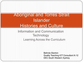 Information and Communication
Technology
Aboriginal and Torres Strait
Islander
Histories and Culture
Belinda Stanton
Quality Teaching ICT Consultant K-12
DEC South Western Sydney
Learning Across the Curriculum
 