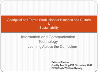 Information and Communication
Technology
Aboriginal and Torres Strait Islander Histories and Culture
&
Sustainability
Belinda Stanton
Quality Teaching ICT Consultant K-12
DEC South Western Sydney
Learning Across the Curriculum
 