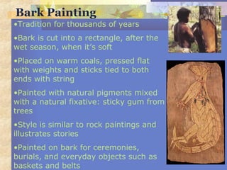 Bark Painting
•Tradition for thousands of years
•Bark is cut into a rectangle, after the
wet season, when it’s soft
•Placed on warm coals, pressed flat
with weights and sticks tied to both
ends with string
•Painted with natural pigments mixed
with a natural fixative: sticky gum from
trees
•Style is similar to rock paintings and
illustrates stories
•Painted on bark for ceremonies,
burials, and everyday objects such as
baskets and belts
 