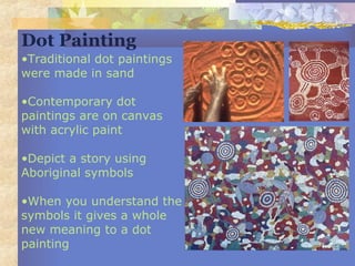 •Traditional dot paintings
were made in sand
•Contemporary dot
paintings are on canvas
with acrylic paint
•Depict a story using
Aboriginal symbols
•When you understand the
symbols it gives a whole
new meaning to a dot
painting
Dot Painting
 