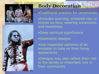 Body Decoration
•Traditional practice for ceremonies
•Includes scarring, smeared clay or
ochres on face, wearing ornaments
and headdress
•Deep spiritual significance
•Geometric designs
•Use respected patterns of an
ancestor to take on their living
appearance
•Designs may also reflect their role
in the family or important role in
their community
 