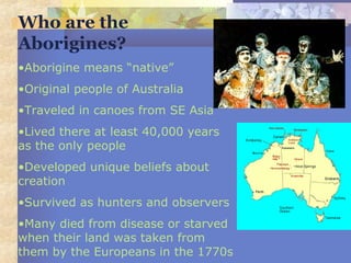 Who are the
Aborigines?
•Aborigine means “native”
•Original people of Australia
•Traveled in canoes from SE Asia
•Lived there at least 40,000 years
as the only people
•Developed unique beliefs about
creation
•Survived as hunters and observers
•Many died from disease or starved
when their land was taken from
them by the Europeans in the 1770s
 
