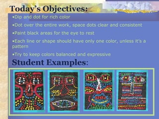 Today’s Objectives:
Student Examples:
•Dip and dot for rich color
•Dot over the entire work, space dots clear and consistent
•Paint black areas for the eye to rest
•Each line or shape should have only one color, unless it’s a
pattern
•Try to keep colors balanced and expressive
 